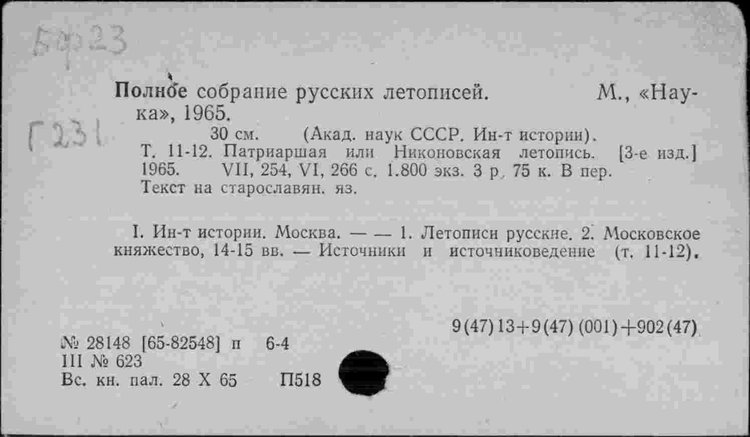 ﻿Г13)
Полнее собрание русских летописей.	М., «Нау-
ка», 1965.
30 см. (Акад, наук СССР. Ин-т истории).
Т. 11-12. Патриаршая или Никоновская летопись. [3-є изд.] 1965. VII, 254, VI, 266 с. 1.800 экз. 3 р. 75 к. В пер.
Текст на старославян. яз.
I. Ин-т истории. Москва. — — 1. Летописи русские. 2. Московское княжество, 14-15 вв. — Источники и источниковедение (т. 11-12),
№ 28148 [65-82548] п III № 623
Вс. кн. пал. 28 X 65
6-4
9 (47) 13+9 (47) (001 ) +902 (47)
П518